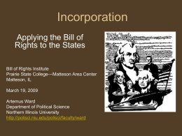 Incorporation Applying the Bill of Rights to the States Bill of Rights Institute Prairie State College---Matteson Area Center Matteson, IL March 19, 2009 Artemus Ward Department of Political.