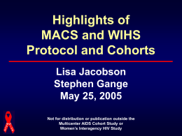Highlights of MACS and WIHS Protocol and Cohorts Lisa Jacobson Stephen Gange May 25, 2005 Not for distribution or publication outside the Multicenter AIDS Cohort Study or Women’s.