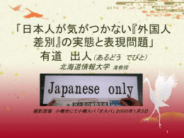 「日本人が気がつかない『外国人 差別』の実態と表現問題」 有道 出人（あるどう でびと） 北海道情報大学  准教授  撮影現場： 小樽市にて小樽スパ 「オスパ」 ２０００年１月３日 まず『外国人』とは？ この講演にとって、「日本人」とは「日本国  籍を有する人」にします。 したがって外見、人種、どれぐらい日本社 会・文化について詳しいのかは無関係。 「日本人」は法律上の資格のみです。 とりわけ「外国人」は日本国籍を有しない 人にします。 日本は外国人入国が要ります  世界一の長寿命と少子化問題に伴い、 ２０００年  度国連及び小渕内閣の報告によると、現在の生 活基準と納税レベルを保とうとすれば、毎年労働 者６０万人を入国させないといけない。  厚生労働省によると、昨年２００６年より、日本の 人口は激減する。２０５０年までに、１.２７億人か ら１億人に落ちる見込み。 (よって、外国人登録者数の平均的５万人年毎増加は、 ２００５年の日本の人口の減少を阻んだ)