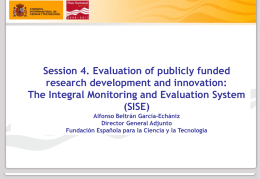 Session 4. Evaluation of publicly funded research development and innovation: The Integral Monitoring and Evaluation System (SISE) Alfonso Beltrán García-Echániz Director General Adjunto Fundación Española para.