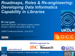 Roadmaps, Roles & Re-engineering: Developing Data Informatics Capability in Libraries Dr Liz Lyon, Associate Director, UK Digital Curation Centre, Director, UKOLN, University of Bath, UK LIBER.