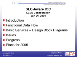 SLC-Aware IOC LCLS Collaboration Jan 26, 2005  Introduction Functional Data Flow Basic Services – Design Block Diagrams Issues Progress Plans for 2005 January 26, 2005 SLC-Aware IOC  Stephanie Allison saa@slac.stanford.edu.
