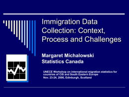 Immigration Data Collection: Context, Process and Challenges Margaret Michalowski Statistics Canada UNECE Workshop on international migration statistics for countries of CIS and South Eastern Europe Nov.