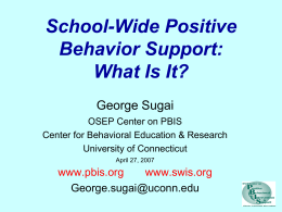 School-Wide Positive Behavior Support: What Is It? George Sugai OSEP Center on PBIS Center for Behavioral Education & Research University of Connecticut April 27, 2007  www.pbis.org www.swis.org George.sugai@uconn.edu.