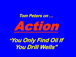 Tom Peters on …  Action “You Only Find Oil If  You Drill Wells”