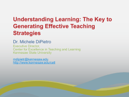 Understanding Learning: The Key to Generating Effective Teaching Strategies Dr. Michele DiPietro Executive Director, Center for Excellence in Teaching and Learning Kennesaw State University mdipietr@kennesaw.edu http://www.kennesaw.edu/cetl.