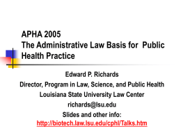 APHA 2005 The Administrative Law Basis for Public Health Practice Edward P. Richards Director, Program in Law, Science, and Public Health Louisiana State University Law.