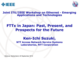 Joint ITU/IEEE Workshop on Ethernet - Emerging Applications and Technologies  FTTx in Japan: Past, Present, and Prospects for the Future Ken-Ichi Suzuki, NTT Access Network.