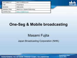 DOCUMENT #:  GSC13-GRSC6-16r1  FOR:  Presentation  SOURCE:  ARIB (NHK)  AGENDA ITEM:  GRSC-6 4.3 (Mobile Multimedia)  CONTACT(S):  fujita.m-ke@nhk.or.jp  One-Seg & Mobile broadcasting Masami Fujita Japan Broadcasting Corporation (NHK)  Submission Date: July 8, 2008