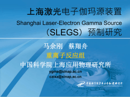 上海激光电子伽玛源装置 Shanghai Laser-Electron Gamma Source  （SLEGS）预制研究 马余刚 蔡翔舟 重离子反应组 中国科学院上海应用物理研究所 ygma@sinap.ac.cn caixz@sinap.ac.cn Outline I. II. III. IV. V. VI.  引言 世界上现有g束线站的简介 SLEGS 低能(MeV)g光束线站初步设计 核物理、核天体物理及其相关应用 SLEGS项目预制研究实施计划 总结 I、引言 中科院上海应用物理研究所准备在国内提出并推动下述 计划，希望上级部门能予以大力支持，同时希望国内同 行能共同参与这个工作。 目标是建设“上海激光电子伽马源”（SLEGS），利用 上海光源(SSRF)的3.5GeV电子束，用远红外激光与电子 束进行Compton反散射，得到1-25MeV准单色极化g束， 开展低能极化核物理、核天体物理和强g源的应用研究。  该项工作将扩展上海同步辐射装置的应用领域，把核技 术和核分析手段引入同步辐射装置的应用中；同时为国 内开创了光核物理研究新领域，提供了一个极为难得的 实验平台；也为研究激光与电子相互作用机制作了技术 储备。 三类g光源：康普顿背散射、韧致辐射、束发射 低能极化或非极化g射线束一直是研  究核天体物理、原子核物理及相关领 域强有力的探针之一，具有以下优点： 1）电磁相互作用形式是已知的，能 作微扰处理；2）电磁耦合作用是小 的(=1/137)，使虚光子或实光子可以 穿透核，探索内部硬的核心。 国外新一代电子加速器和同步辐射光 源已可提供极化准单色g光子束， 推 动了光子在自由和束缚核子上的散射 康普顿背散射（BCS）方法有几个优点： 和反应的实验研究。   采用BCS方法的低能光子造成的本底要比韧致辐射小得多；  BCS方法最显著的特点是通过调节激光极化度可以得到几乎100%线或圆极化度的 光子，因此以光子极化度作为一个实验可观察量来开展相关实验研究有其优越性。 而且，在不改变实验条件的情况下，改变激光束的极化可以很便捷地改变BCS g的 极化方向。  准单色，可以开展精确的核结构测量，如核共振荧光激发等；