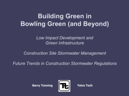 Building Green in Bowling Green (and Beyond) Low Impact Development and Green Infrastructure Construction Site Stormwater Management Future Trends in Construction Stormwater Regulations  Barry Tonning  Tetra Tech.