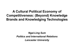 A Cultural Political Economy of Competitiveness: (Beyond) Knowledge Brands and Knowledging Technologies  Ngai-Ling Sum Politics and International Relations Lancaster University.