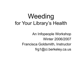 Weeding for Your Library’s Health An Infopeople Workshop Winter 2006/2007 Francisca Goldsmith, Instructor frg1@ci.berkeley.ca.us Agenda • • • • • • •  Why weed Planning weeding projects Budget matters (money and time) Weeding shibboleths Weeding as a.