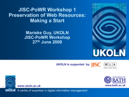 JISC-PoWR Workshop 1 Preservation of Web Resources: Making a Start Marieke Guy, UKOLN JISC-PoWR Workshop 27th June 2008  UKOLN is supported by:  www.ukoln.ac.uk A centre of expertise in.