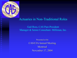 Actuaries in Non-Traditional Roles Gail Ross, CAS Past-President Manager & Senior Consultant- Milliman, Inc.  Presented at the  CAS/CIA Annual Meeting Montreal November 17, 2004