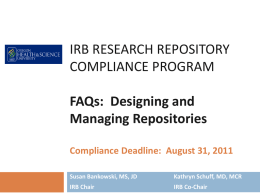 IRB RESEARCH REPOSITORY COMPLIANCE PROGRAM FAQs: Designing and Managing Repositories Compliance Deadline: August 31, 2011 Susan Bankowski, MS, JD  Kathryn Schuff, MD, MCR  IRB Chair  IRB Co-Chair.