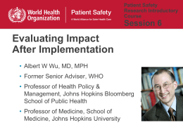 Patient Safety Research Introductory Course  Session 6  Evaluating Impact After Implementation • Albert W Wu, MD, MPH • Former Senior Adviser, WHO • Professor of Health Policy & Management,