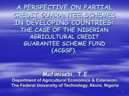A PERSPECTIVE ON PARTIAL CREDIT GUARANTEE SCHEMES IN DEVELOPING COUNTRIES: THE CASE OF THE NIGERIAN AGRICULTURAL CREDIT GUARANTEE SCHEME FUND (ACGSF).  Mafimisebi, T.E Department of Agricultural Economics &