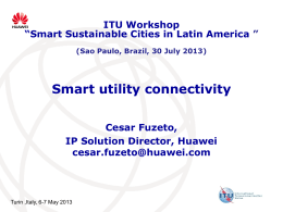 ITU Workshop “Smart Sustainable Cities in Latin America ” (Sao Paulo, Brazil, 30 July 2013)  Smart utility connectivity Cesar Fuzeto, IP Solution Director, Huawei cesar.fuzeto@huawei.com  Turin ,Italy,