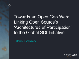 Towards an Open Geo Web: Linking Open Source’s ‘Architectures of Participation’ to the Global SDI Initiative Chris Holmes.