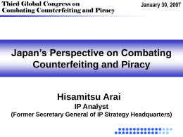 Third Global Congress on Combating Counterfeiting and Piracy  January 30, 2007  Japan’s Perspective on Combating Counterfeiting and Piracy Hisamitsu Arai IP Analyst (Former Secretary General of IP.