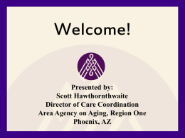 Welcome! Presented by: Scott Hawthornthwaite Director of Care Coordination Area Agency on Aging, Region One Phoenix, AZ.