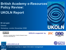British Academy e-Resources Policy Review: UKOLN Report Dr Liz Lyon Director Workshop, London November 2006 UKOLN is supported by: This work is licensed under a Creative Commons.