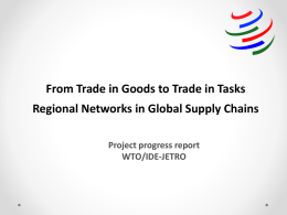 From Trade in Goods to Trade in Tasks Regional Networks in Global Supply Chains Project progress report WTO/IDE-JETRO.